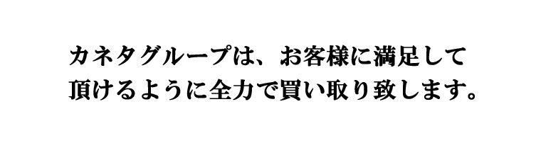 カネタグループは、お客様に満足して頂けるように全力で買い取り致します。