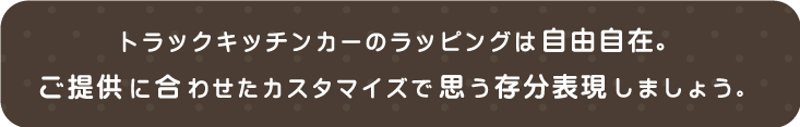 トラックキッチンカーのラッピングは自由自在。ご提供に合わせたカスタマイズで思う存分表現しましょう。
