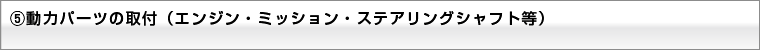 ⑤動力パーツの取付(エンジン・ミッション・ステアリングシャフト等)